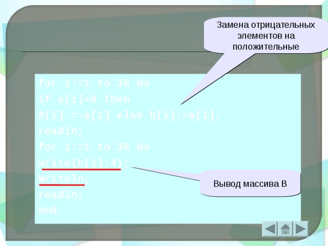 Замена отрицательных элементов на положительные for i:=1 to 30 do if a[i] b[i]:=-a[i] else b[i]:=a[i];  readln; for i:=1 to 30 do write(b[i]:4); Writeln; readln; end. Вывод массива В  