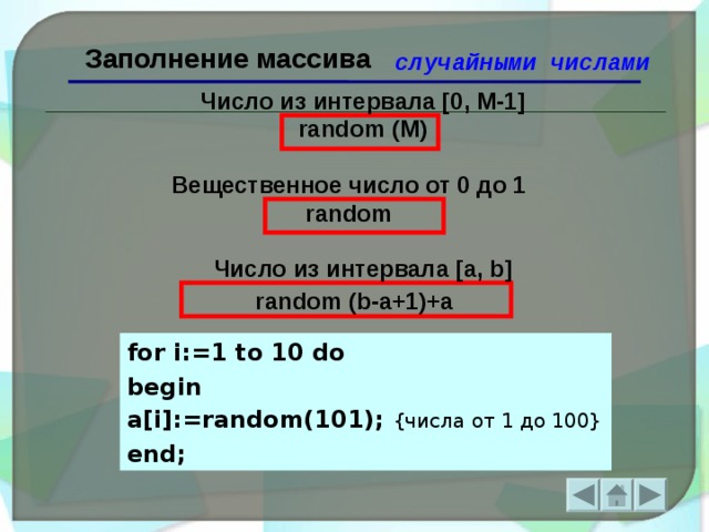 Заполнение массива случайными числами Число из интервала [0, M-1] random (М) Вещественное число от 0 до 1 r andom Число из интервала [a, b] random (b-a+1)+a  for i:=1 to 10 do begin a[i]:=random(101); { числа  от 1 до 100} end;  