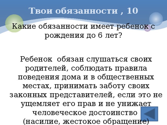 Твои обязанности , 10 Какие обязанности имеет ребенок с рождения до 6 лет? Ребенок обязан слушаться своих родителей, соблюдать правила поведения дома и в общественных местах, принимать заботу своих законных представителей, если это не ущемляет его прав и не унижает человеческое достоинство (насилие, жестокое обращение)   