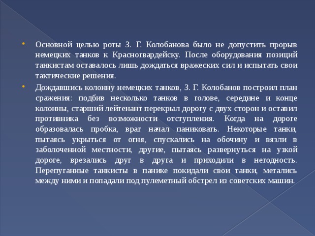 Основной целью роты З. Г. Колобанова было не допустить прорыв немецких танков к Красногвардейску. После оборудования позиций танкистам оставалось лишь дождаться вражеских сил и испытать свои тактические решения. Дождавшись колонну немецких танков, З. Г. Колобанов построил план сражения: подбив несколько танков в голове, середине и конце колонны, старший лейтенант перекрыл дорогу с двух сторон и оставил противника без возможности отступления. Когда на дороге образовалась пробка, враг начал паниковать. Некоторые танки, пытаясь укрыться от огня, спускались на обочину и вязли в заболоченной местности, другие, пытаясь развернуться на узкой дороге, врезались друг в друга и приходили в негодность. Перепуганные танкисты в панике покидали свои танки, метались между ними и попадали под пулеметный обстрел из советских машин. 