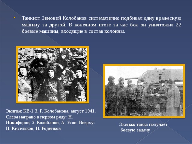 Танкист Зиновий Колобанов систематично подбивал одну вражескую машину за другой. В конечном итоге за час боя он уничтожил 22 боевые машины, входящие в состав колонны. Экипаж КВ-1 З. Г. Колобанова, август 1941. Слева направо в первом ряду: Н. Никифоров, З. Колобанов, А. Усов. Вверху: П. Кисельков, Н. Родников Экипаж танка получает  боевую задачу 