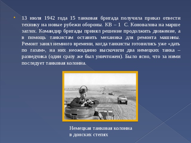 13 июля 1942 года 15 танковая бригада получила приказ отвести технику на новые рубежи обороны. КВ – 1 С. Коновалова на марше заглох. Командир бригады принял решение продолжить движение, а в помощь танкистам оставить механика для ремонта машины. Ремонт занял немного времени, когда танкисты готовились уже «дать по газам», на них неожиданно выскочили два немецких танка – разведчика (один сразу же был уничтожен). Было ясно, что за ними последует танковая колонна. Немецкая танковая колонна в донских степях 