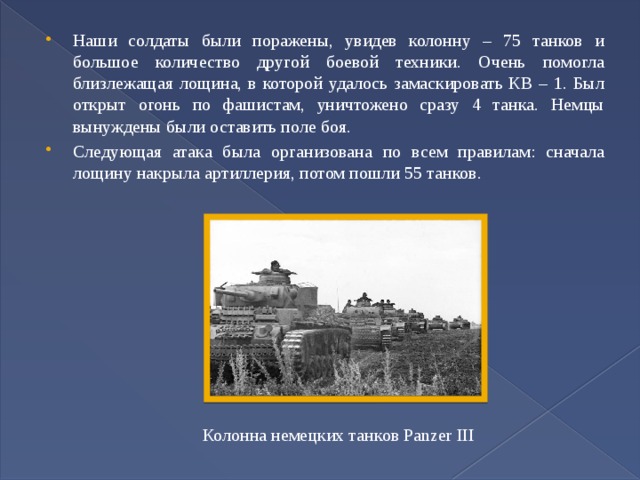 Наши солдаты были поражены, увидев колонну – 75 танков и большое количество другой боевой техники. Очень помогла близлежащая лощина, в которой удалось замаскировать КВ – 1. Был открыт огонь по фашистам, уничтожено сразу 4 танка. Немцы вынуждены были оставить поле боя. Следующая атака была организована по всем правилам: сначала лощину накрыла артиллерия, потом пошли 55 танков. Колонна немецких танков Panzer III 