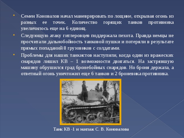 Семен Коновалов начал маневрировать по лощине, открывая огонь из разных ее точек. Количество горящих танков противника увеличилось еще на 6 единиц. Следующую атаку гитлеровцев поддержала пехота. Правда немцы не просчитали дальнобойность танковой пушки и потеряли в результате прямых попаданий 8 грузовиков с солдатами. Проблемы для наших танкистов наступили, когда один из вражеских снарядов лишил КВ – 1 возможности двигаться. На застрявшую машину обрушился град бронебойных снарядов. Но броня держала, а ответный огонь уничтожил еще 6 танков и 2 броневика противника. Танк КВ -1 и экипаж С. В. Коновалова 