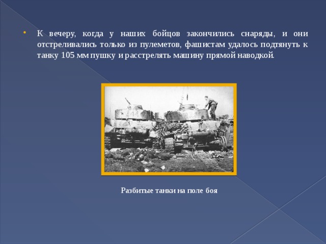 К вечеру, когда у наших бойцов закончились снаряды, и они отстреливались только из пулеметов, фашистам удалось подтянуть к танку 105 мм пушку и расстрелять машину прямой наводкой. Разбитые танки на поле боя 