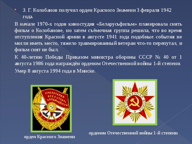 З. Г. Колобанов получил орден Красного Знамени 3 февраля 1942 года. В начале 1970-х годов киностудия «Беларусьфильм» планировала снять фильм о Колобанове, но затем съёмочная группа решила, что во время отступления Красной армии в августе 1941 года подобные события не могли иметь место, тяжело травмированный ветеран что-то перепутал, и фильм снят не был. К 40-летию Победы Приказом министра обороны СССР № 40 от 1 августа 1986 года награждён орденом Отечественной войны 1-й степени. Умер 8 августа 1994 года в Минске. орденом Отечественной войны 1-й степени орден Красного Знамени 