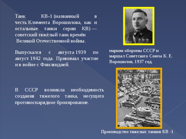 Танк КВ-1 (названный в честь Климента Ворошилова, как и остальные танки серии КВ) — советский тяжёлый танк времён   Великой Отечественной войны. нарком обороны СССР и маршал Советского Союза К. Е. Ворошилов, 1937 год. Выпускался с августа 1939 по август 1942 года. Принимал участие и в войне с Финляндией. В СССР возникла необходимость создания тяжелого танка, несущего противоснарядное бронирование. Производство тяжелых танков КВ -1 