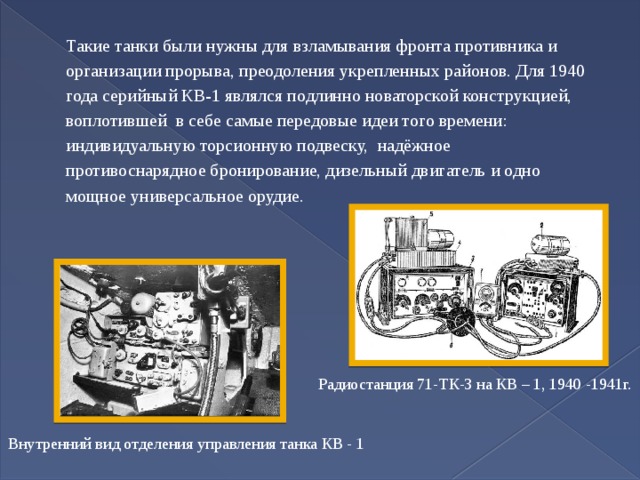 Такие танки были нужны для взламывания фронта противника и организации прорыва, преодоления укрепленных районов. Для 1940 года серийный КВ-1 являлся подлинно новаторской конструкцией, воплотившей в себе самые передовые идеи того времени: индивидуальную торсионную подвеску, надёжное противоснарядное бронирование, дизельный двигатель и одно мощное универсальное орудие. Радиостанция 71-ТК-3 на КВ – 1, 1940 -1941г. Внутренний вид отделения управления танка КВ - 1 