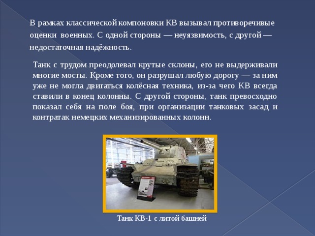 В рамках классической компоновки КВ вызывал противоречивые оценки военных. С одной стороны — неуязвимость, с другой — недостаточная надёжность. Танк с трудом преодолевал крутые склоны, его не выдерживали многие мосты. Кроме того, он разрушал любую дорогу — за ним уже не могла двигаться колёсная техника, из-за чего КВ всегда ставили в конец колонны. С другой стороны, танк превосходно показал себя на поле боя, при организации танковых засад и контратак немецких механизированных колонн. Танк КВ-1 с литой башней 