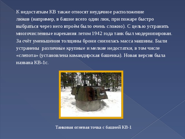 К недостаткам КВ также относят неудачное расположение люков (например, в башне всего один люк, при пожаре быстро выбраться через него втроём было очень сложно). С целью устранить многочисленные нарекания летом 1942 года танк был модернизирован. За счёт уменьшения толщины брони снизилась масса машины. Были устранены различные крупные и мелкие недостатки, в том числе «слепота» (установлена командирская башенка). Новая версия была названа КВ-1с. Танковая огневая точка с башней КВ-1 