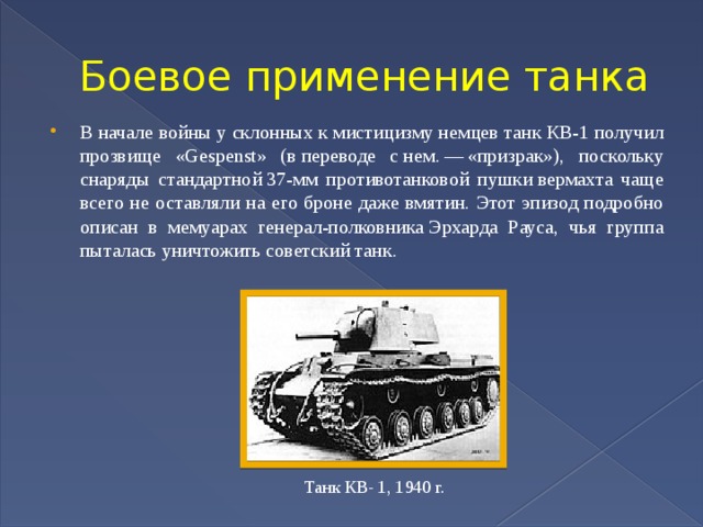 Боевое применение танка В начале войны у склонных к мистицизму немцев танк КВ-1 получил прозвище «Gespenst» (в переводе с нем. — «призрак»), поскольку снаряды стандартной 37-мм противотанковой пушки вермахта чаще всего не оставляли на его броне даже вмятин. Этот эпизод подробно описан в мемуарах генерал-полковника Эрхарда Рауса, чья группа пыталась уничтожить советский танк. Танк КВ- 1, 1940 г. 