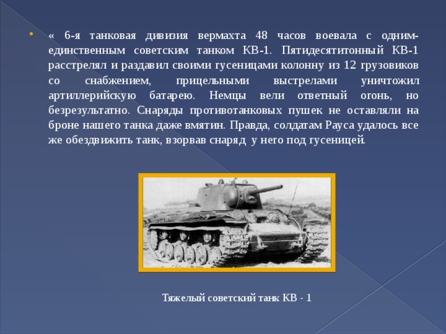 « 6-я танковая дивизия вермахта 48 часов воевала с одним-единственным советским танком КВ-1. Пятидесятитонный КВ-1 расстрелял и раздавил своими гусеницами колонну из 12 грузовиков со снабжением, прицельными выстрелами уничтожил артиллерийскую батарею. Немцы вели ответный огонь, но безрезультатно. Снаряды противотанковых пушек не оставляли на броне нашего танка даже вмятин. Правда, солдатам Рауса удалось все же обездвижить танк, взорвав снаряд у него под гусеницей. Тяжелый советский танк КВ - 1 
