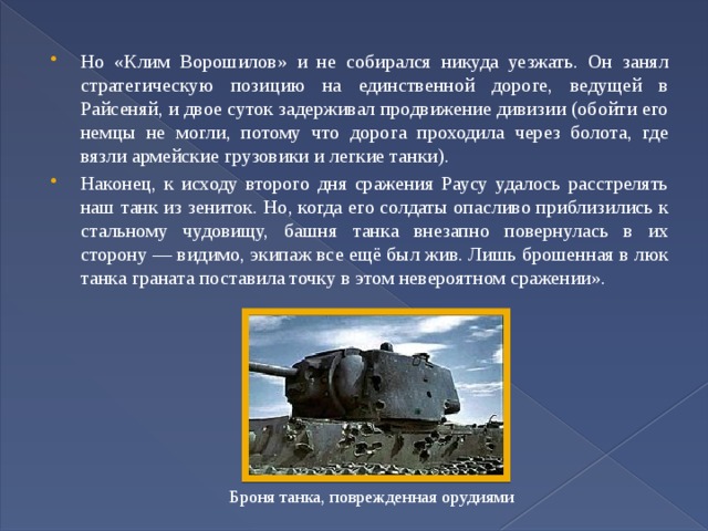 Но «Клим Ворошилов» и не собирался никуда уезжать. Он занял стратегическую позицию на единственной дороге, ведущей в Райсеняй, и двое суток задерживал продвижение дивизии (обойти его немцы не могли, потому что дорога проходила через болота, где вязли армейские грузовики и легкие танки). Наконец, к исходу второго дня сражения Раусу удалось расстрелять наш танк из зениток. Но, когда его солдаты опасливо приблизились к стальному чудовищу, башня танка внезапно повернулась в их сторону — видимо, экипаж все ещё был жив. Лишь брошенная в люк танка граната поставила точку в этом невероятном сражении». Броня танка, поврежденная орудиями 