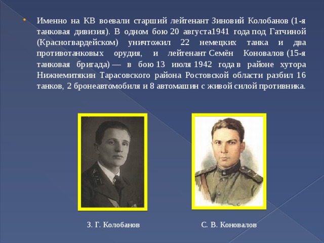 Именно на КВ воевали старший лейтенант Зиновий Колобанов (1-я танковая дивизия). В одном бою 20 августа1941 года под Гатчиной (Красногвардейском) уничтожил 22 немецких танка и два противотанковых орудия, и лейтенант Семён Коновалов (15-я танковая бригада) — в бою 13 июля 1942 года в районе хутора Нижнемитякин Тарасовского района Ростовской области разбил 16 танков, 2 бронеавтомобиля и 8 автомашин с живой силой противника. З. Г. Колобанов С. В. Коновалов 