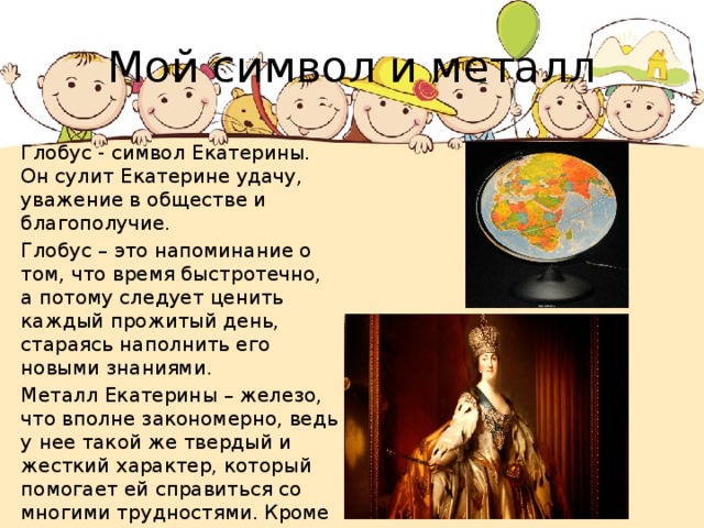 Мой символ и металл Глобус - символ Екатерины. Он сулит Екатерине удачу, уважение в обществе и благополучие. Глобус – это напоминание о том, что время быстротечно, а потому следует ценить каждый прожитый день, стараясь наполнить его новыми знаниями. Металл Екатерины – железо, что вполне закономерно, ведь у нее такой же твердый и жесткий характер, который помогает ей справиться со многими трудностями. Кроме того, считается, что кольца и браслеты из этого металла способны отогнать злых духов. 