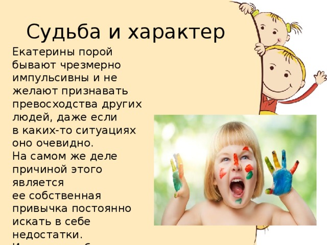 Судьба и характер Екатерины порой бывают чрезмерно импульсивны и не желают признавать превосходства других людей, даже если в каких-то ситуациях оно очевидно. На самом же деле причиной этого является ее собственная привычка постоянно искать в себе недостатки. И ее самолюбие не позволяет опускаться хотя бы в чем-то относительно окружения. 