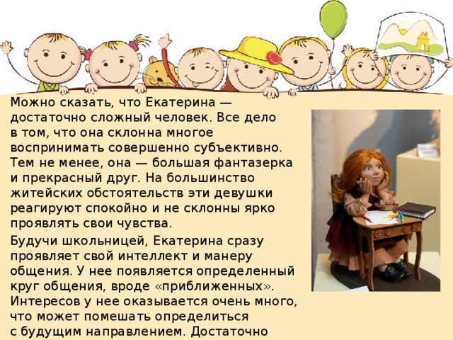 Можно сказать, что Екатерина — достаточно сложный человек. Все дело в том, что она склонна многое воспринимать совершенно субъективно. Тем не менее, она — большая фантазерка и прекрасный друг. На большинство житейских обстоятельств эти девушки реагируют спокойно и не склонны ярко проявлять свои чувства. Будучи школьницей, Екатерина сразу проявляет свой интеллект и манеру общения. У нее появляется определенный круг общения, вроде «приближенных». Интересов у нее оказывается очень много, что может помешать определиться с будущим направлением. Достаточно часто Екатерины преуспевают в области журналистики и рекламы. 