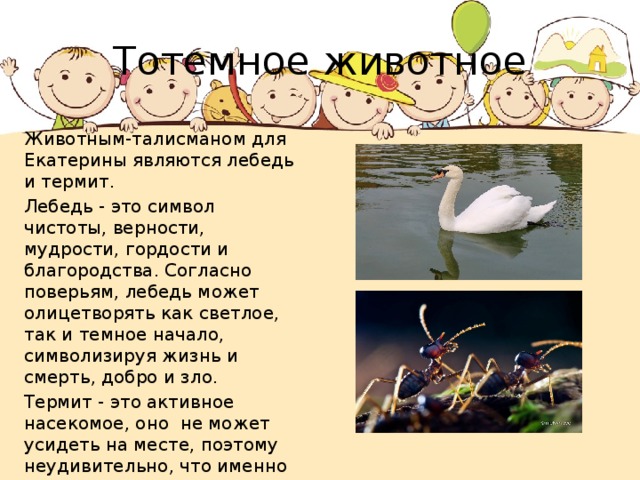 Тотемное животное Животным-талисманом для Екатерины являются лебедь и термит. Лебедь - это символ чистоты, верности, мудрости, гордости и благородства. Согласно поверьям, лебедь может олицетворять как светлое, так и темное начало, символизируя жизнь и смерть, добро и зло. Термит - это активное насекомое, оно не может усидеть на месте, поэтому неудивительно, что именно термит является символом непоседливой Екатерины, которой нравятся частые перемены. 