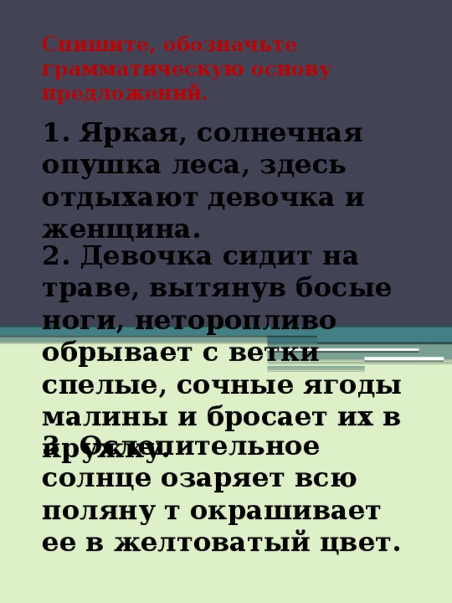 Спишите, обозначьте грамматическую основу предложений. 1. Яркая, солнечная опушка леса, здесь отдыхают девочка и женщина. 2. Девочка сидит на траве, вытянув босые ноги, неторопливо обрывает с ветки спелые, сочные ягоды малины и бросает их в кружку. 3. Ослепительное солнце озаряет всю поляну т окрашивает ее в желтоватый цвет. 