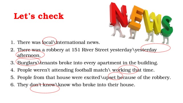 Let’s check There was local\international news. There was a robbery at 151 River Street yesterday\yesterday afternoon. Burglars\tenants broke into every apartment in the building. People weren’t attending football match\ working that time. People from that house were excited\upset because of the robbery. They don’t know\know who broke into their house. 