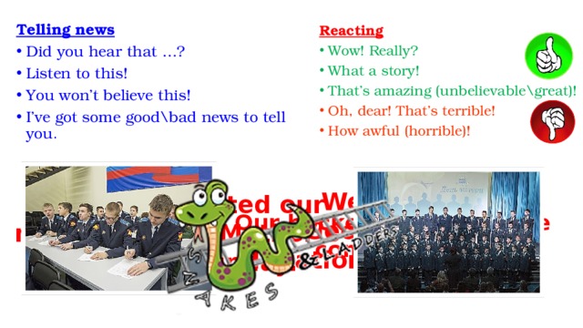 Telling news Did you hear that …? Listen to this! You won’t believe this! I’ve got some good\bad news to tell you . Reacting  Wow! Really? What a story! That’s amazing (unbelievable\great)! Oh, dear! That’s terrible! How awful (horrible)! We wrote “Geographical dictation” last week. We congratulated our mothers with “Mother’s Day” last Sunday. Our hockey team won the competition. 