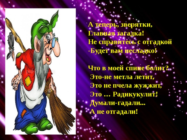 А теперь, зверятки, Главная загадка! Не справитесь с отгадкой -Будет вам несладко!  Что в моей спине болит?  Это-не метла летит,  Это не пчела жужжит,  Это … Радикукулит!  Думали-гадали...  А не отгадали! 