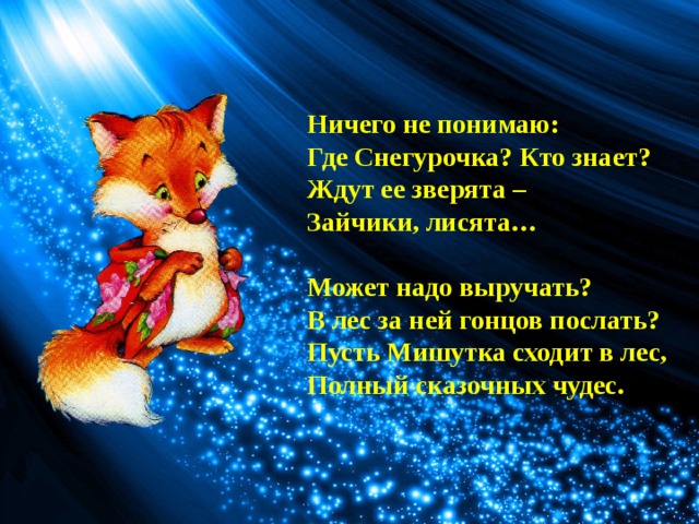 Ничего не понимаю:  Где Снегурочка? Кто знает? Ждут ее зверята – Зайчики, лисята…  Может надо выручать?  В лес за ней гонцов послать? Пусть Мишутка сходит в лес, Полный сказочных чудес. 