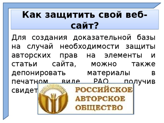    Как защитить свой веб-сайт?    Для создания доказательной базы на случай необходимости защиты авторских прав на элементы и статьи сайта, можно также депонировать материалы в печатном виде РАО, получив свидетельство о регистрации. Ph  