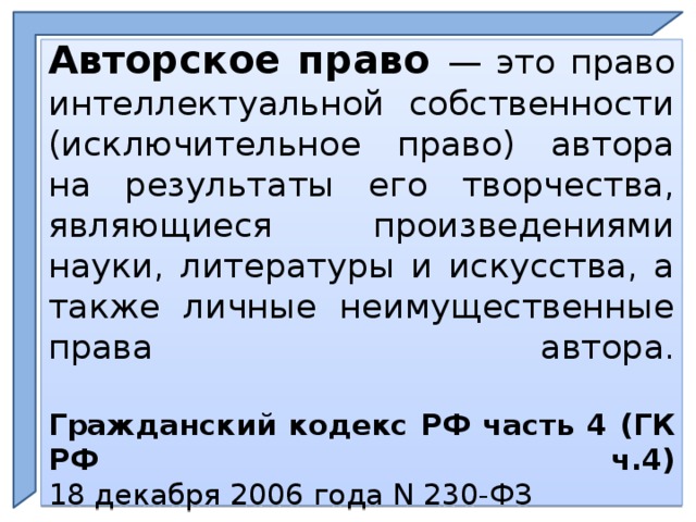 Авторское право — это право интеллектуальной собственности (исключительное право) автора на результаты его творчества, являющиеся произведениями науки, литературы и искусства, а также личные неимущественные права автора.   Гражданский кодекс РФ часть 4 (ГК РФ ч.4)  18 декабря 2006 года N 230-ФЗ  