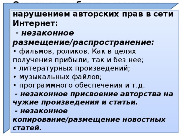 Основные проблемы, связанные с нарушением авторских прав в сети Интернет:   - незаконное размещение/распространение:  • фильмов, роликов. Как в целях получения прибыли, так и без нее;  • литературных произведений;  • музыкальных файлов;  • программного обеспечения и т.д.   - незаконное присвоение авторства на чужие произведения и статьи.   - незаконное копирование/размещение новостных статей.    