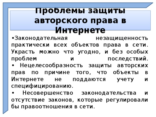   Проблемы защиты авторского права в Интернете    • Законодательная незащищенность практически всех объектов права в сети. Украсть можно что угодно, и без особых проблем и последствий.  • Нецелесообразность защиты авторских прав по причине того, что объекты в Интернете не поддаются учету и специфицированию.  • Несовершенство законодательства и отсутствие законов, которые регулировали бы правоотношения в сети.  