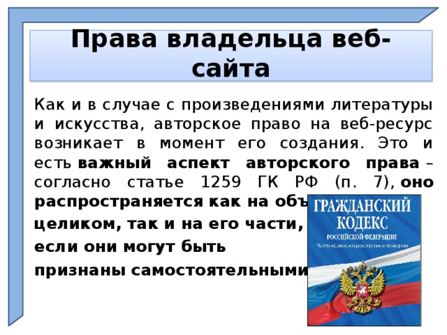     Права владельца веб-сайта     Как и в случае с произведениями литературы и искусства, авторское право на веб-ресурс возникает в момент его создания. Это и есть  важный аспект авторского права  – согласно статье 1259 ГК РФ (п. 7),  оно распространяется как на объект охраны целиком, так и на его части, если они могут быть признаны самостоятельными .    