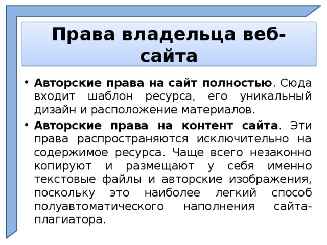    Права владельца веб-сайта    Авторские права на сайт полностью . Сюда входит шаблон ресурса, его уникальный дизайн и расположение материалов. Авторские права на контент сайта . Эти права распространяются исключительно на содержимое ресурса. Чаще всего незаконно копируют и размещают у себя именно текстовые файлы и авторские изображения, поскольку это наиболее легкий способ полуавтоматического наполнения сайта-плагиатора.  