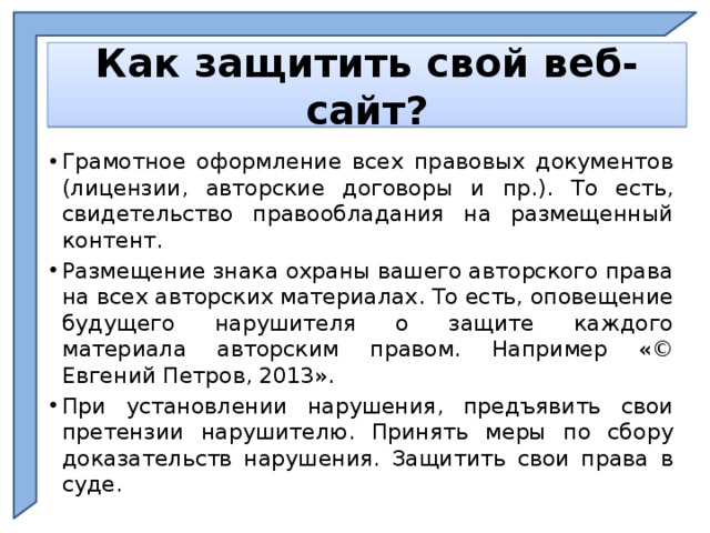    Как защитить свой веб-сайт?    Грамотное оформление всех правовых документов (лицензии, авторские договоры и пр.). То есть, свидетельство правообладания на размещенный контент. Размещение знака охраны вашего авторского права на всех авторских материалах. То есть, оповещение будущего нарушителя о защите каждого материала авторским правом. Например «© Евгений Петров, 2013». При установлении нарушения, предъявить свои претензии нарушителю. Принять меры по сбору доказательств нарушения. Защитить свои права в суде.  