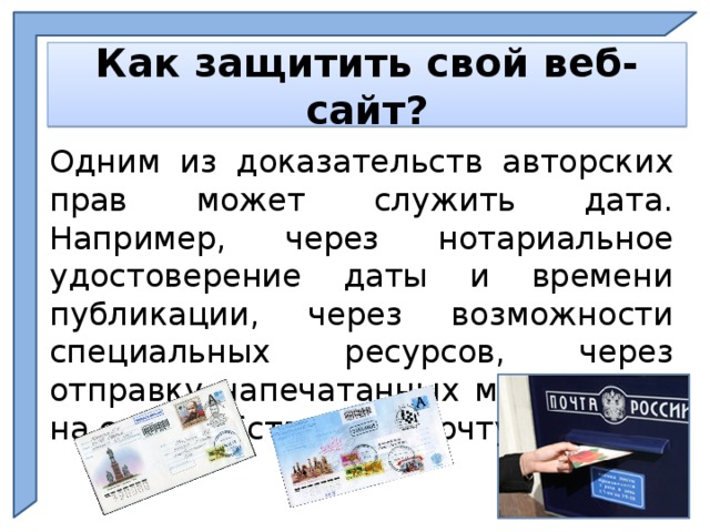    Как защитить свой веб-сайт?    Одним из доказательств авторских прав может служить дата. Например, через нотариальное удостоверение даты и времени публикации, через возможности специальных ресурсов, через отправку напечатанных материалов на свою собственную почту и пр.  