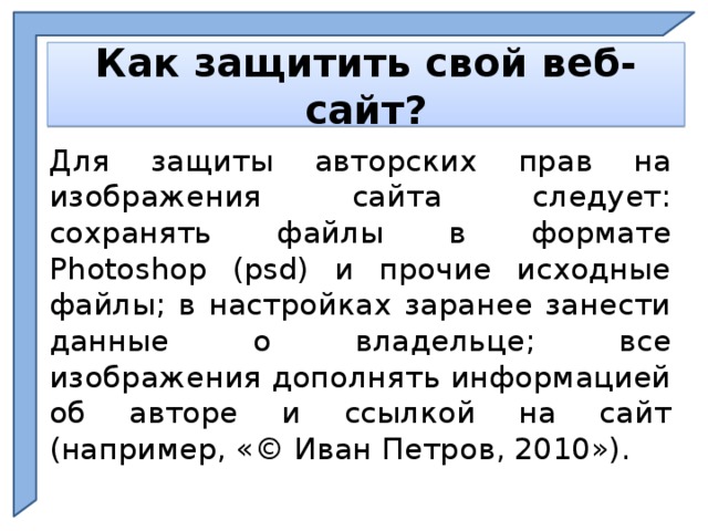    Как защитить свой веб-сайт?    Для защиты авторских прав на изображения сайта следует: сохранять файлы в формате Photoshop (psd) и прочие исходные файлы; в настройках заранее занести данные о владельце; все изображения дополнять информацией об авторе и ссылкой на сайт (например, «© Иван Петров, 2010»). Ph  