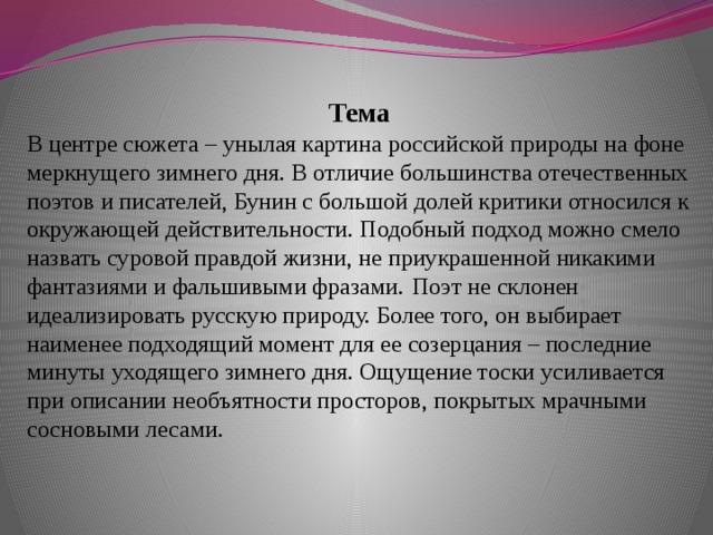 Тема В центре сюжета – унылая картина российской природы на фоне меркнущего зимнего дня. В отличие большинства отечественных поэтов и писателей, Бунин с большой долей критики относился к окружающей действительности. Подобный подход можно смело назвать суровой правдой жизни, не приукрашенной никакими фантазиями и фальшивыми фразами.  Поэт не склонен идеализировать русскую природу. Более того, он выбирает наименее подходящий момент для ее созерцания – последние минуты уходящего зимнего дня. Ощущение тоски усиливается при описании необъятности просторов, покрытых мрачными сосновыми лесами.   