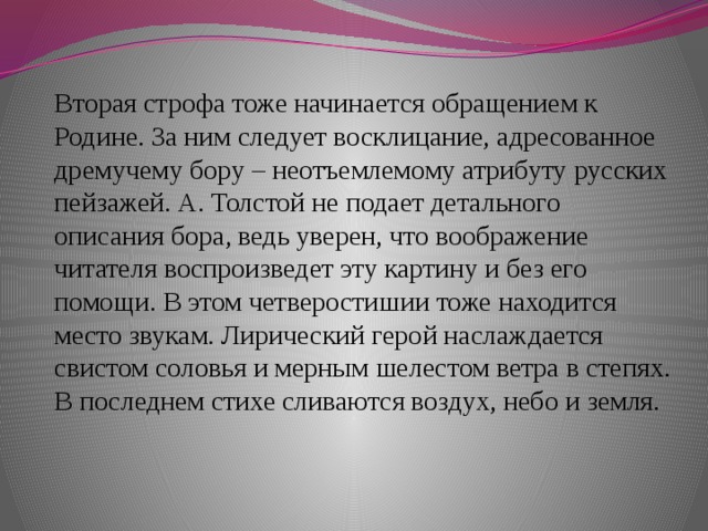 Вторая строфа тоже начинается обращением к Родине. За ним следует восклицание, адресованное дремучему бору – неотъемлемому атрибуту русских пейзажей. А. Толстой не подает детального описания бора, ведь уверен, что воображение читателя воспроизведет эту картину и без его помощи. В этом четверостишии тоже находится место звукам. Лирический герой наслаждается свистом соловья и мерным шелестом ветра в степях. В последнем стихе сливаются воздух, небо и земля.    