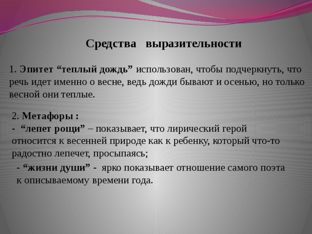 Средства выразительности 1. Эпитет “теплый дождь”  использован, чтобы подчеркнуть, что речь идет именно о весне, ведь дожди бывают и осенью, но только весной они теплые.    2. Метафоры : - “лепет рощи”  – показывает, что лирический герой относится к весенней природе как к ребенку, который что-то радостно лепечет, просыпаясь; - “жизни души” - ярко показывает отношение самого поэта к описываемому времени года.    