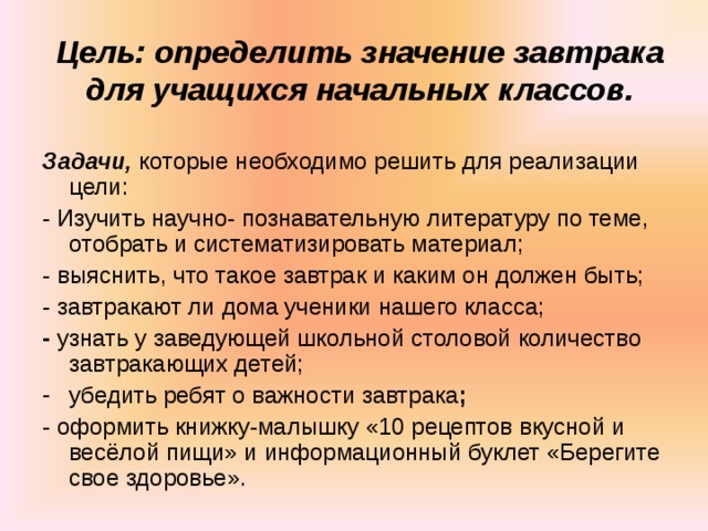 Цель: определить значение завтрака для учащихся начальных классов. Задачи, которые необходимо решить для реализации цели: - Изучить научно- познавательную литературу по теме, отобрать и систематизировать материал; - выяснить, что такое завтрак и каким он должен быть; - завтракают ли дома ученики нашего класса; - узнать у заведующей школьной столовой количество завтракающих детей; убедить ребят о важности завтрака ; - оформить книжку-малышку «10 рецептов вкусной и весёлой пищи» и информационный буклет «Берегите свое здоровье». 