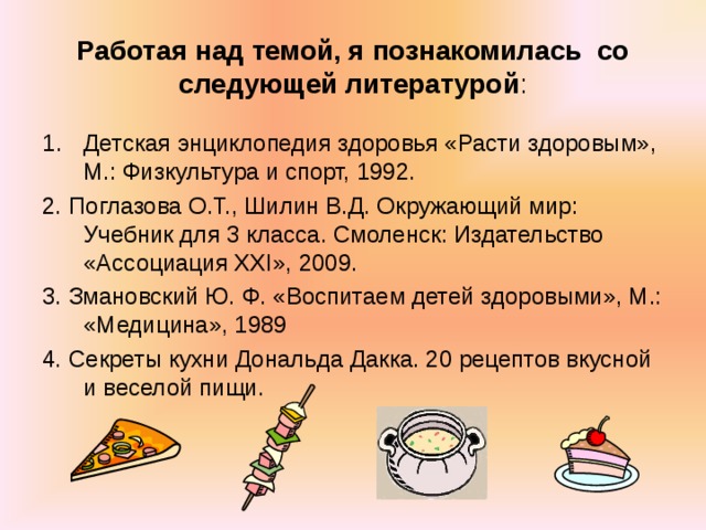 Работая над темой, я познакомилась со следующей литературой : Детская энциклопедия здоровья «Расти здоровым», М.: Физкультура и спорт, 1992. 2. Поглазова О.Т., Шилин В.Д. Окружающий мир: Учебник для 3 класса. Смоленск: Издательство «Ассоциация ХХ I », 2009. 3. Змановский Ю. Ф. «Воспитаем детей здоровыми», М.: «Медицина», 1989 4. Секреты кухни Дональда Дакка. 20 рецептов вкусной и веселой пищи. 