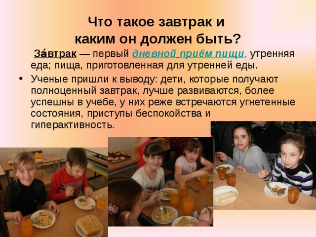 Что такое завтрак и  каким он должен быть?  За́втрак  — первый дневной  приём пищи , утренняя еда; пища, приготовленная для утренней еды. Ученые пришли к выводу: дети, которые получают полноценный завтрак, лучше развиваются, более успешны в учебе, у них реже встречаются угнетенные состояния, приступы беспокойства и гиперактивность. 
