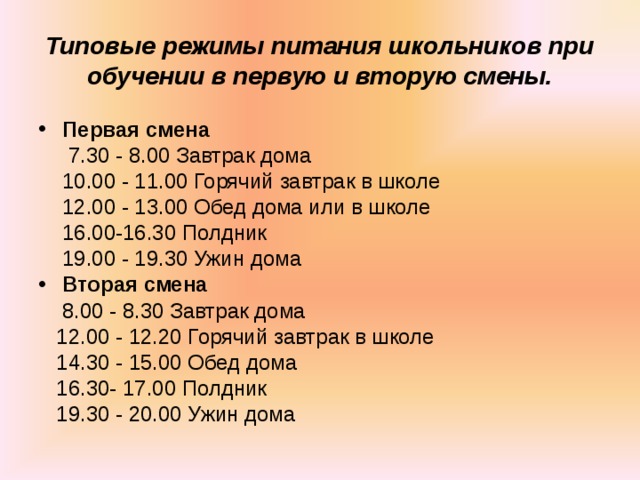 Типовые режимы питания школьников при обучении в первую и вторую смены. Первая смена  7.30 - 8.00 Завтрак дома  10.00 - 11.00 Горячий завтрак в школе  12.00 - 13.00 Обед дома или в школе  16.00-16.30 Полдник  19.00 - 19.30 Ужин дома Вторая смена  8.00 - 8.30 Завтрак дома  12.00 - 12.20 Горячий завтрак в школе  14.30 - 15.00 Обед дома  16.30- 17.00 Полдник  19.30 - 20.00 Ужин дома 