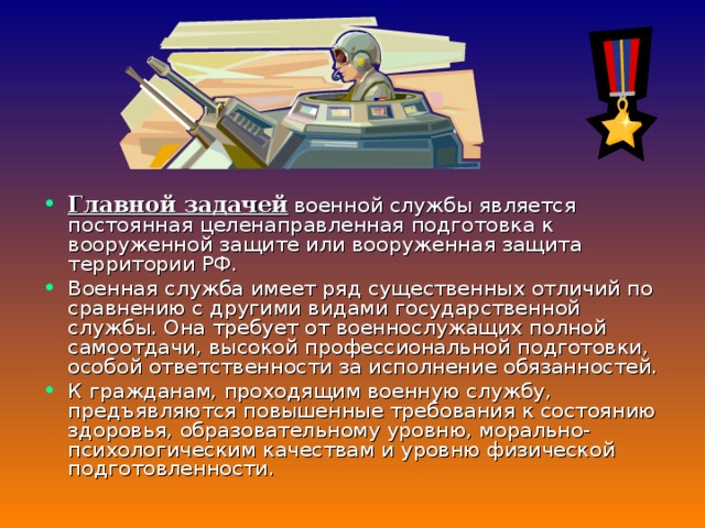    Главной задачей  военной службы является постоянная целенаправленная подготовка к вооруженной защите или вооруженная защита территории РФ. Военная служба имеет ряд существенных отличий по сравнению с другими видами государственной службы. Она требует от военнослужащих полной самоотдачи, высокой профессиональной подготовки, особой ответственности за исполнение обязанностей. К гражданам, проходящим военную службу, предъявляются повышенные требования к состоянию здоровья, образовательному уровню, морально-психологическим качествам и уровню физической подготовленности. 