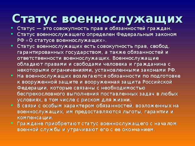 Статус военнослужащих Статус — это совокупность прав и обязанностей граждан. Статус военнослужащего определен Федеральным законом РФ «О статусе военнослужащих». Статус военнослужащих есть совокупность прав, свобод, гарантированных государством, а также обязанностей и ответственности военнослужащих. Военнослужащие обладают правами и свободами человека и гражданина с некоторыми ограничениями, установленными законами РФ. На военнослужащих возлагаются обязанности по подготовке к вооруженной защите и вооруженная защита Российской Федерации, которые связаны с необходимостью беспрекословного выполнения поставленных задач в любых условиях, в том числе с риском для жизни. В связи с особым характером обязанностей, возложенных на военнослужащих, им предоставляются льготы, гарантии и компенсации. Граждане приобретают статус военнослужащего с началом военной службы и утрачивают его с ее окончанием.  
