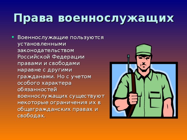 Права  военнослужащих Военнослужащие пользуются установленными законодательством Российской Федерации правами и свободами наравне с другими гражданами. Но с учетом особого характера обязанностей военнослужащих существуют некоторые ограничения их в общегражданских правах и свободах. 