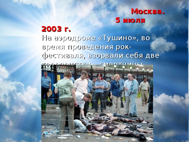  Москва.  5 июля 2003 г.  На аэродроме «Тушино», во время проведения рок-фестиваля, взорвали себя две террористки – смертницы.  Погиблио 14 человек 
