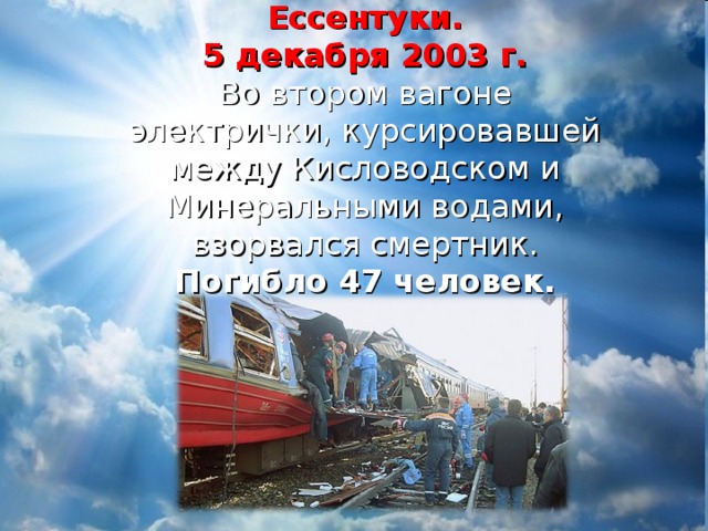 Ессентуки.  5 декабря 2003 г.  Во втором вагоне электрички, курсировавшей между Кисловодском и Минеральными водами, взорвался смертник.  Погибло 47 человек.   