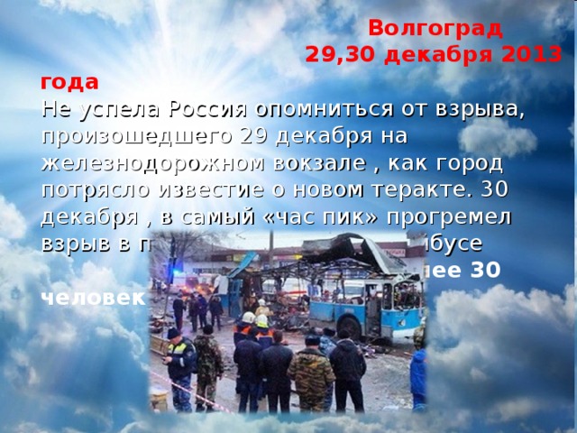  Волгоград  29,30 декабря 2013 года Не успела Россия опомниться от взрыва, произошедшего 29 декабря на железнодорожном вокзале , как город потрясло известие о новом теракте. 30 декабря , в самый «час пик» прогремел взрыв в переполненном троллейбусе  Погибло более 30 человек 