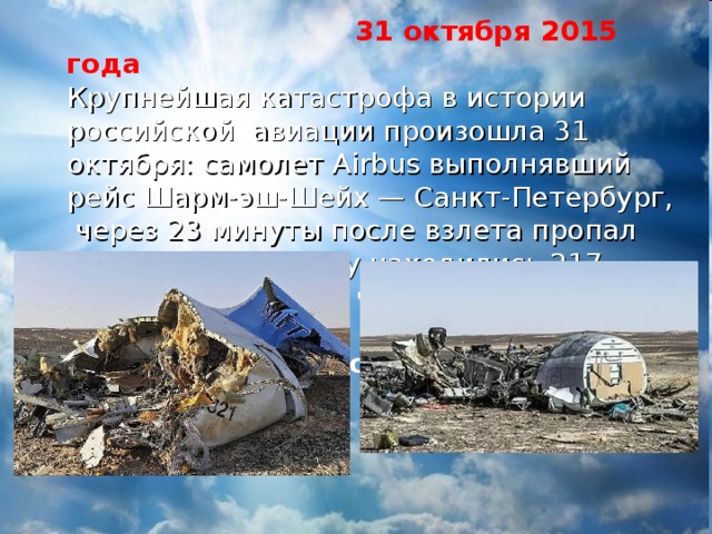  31 октября 2015 года Крупнейшая катастрофа в истории российской авиации произошла 31 октября: самолет Airbus выполнявший рейс Шарм-эш-Шейх — Санкт-Петербург,  через 23 минуты после взлета пропал с радаров. На борту находились 217 пассажиров и семь членов экипажа — все они погибли  Погибло 224 человека 